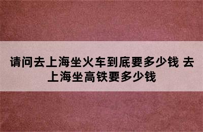 请问去上海坐火车到底要多少钱 去上海坐高铁要多少钱